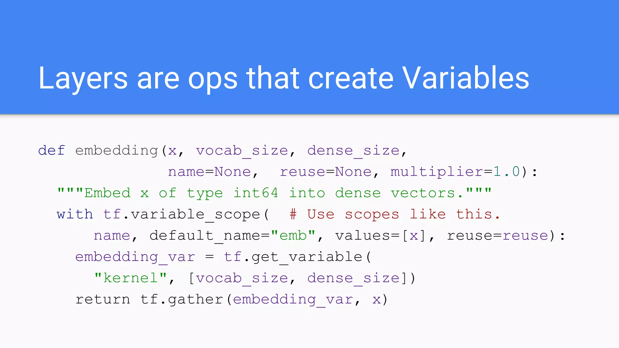 Layers are ops that create Variables
def embedding(x, vocab_size, dense_size,
name=None, reuse=None, multiplier=1.0):
"""Embed x of type int64 into dense vectors."""
with tf.variable_scope( # Use scopes like this.
name, default_name="emb", values=[x], reuse=reuse):
embedding_var = tf.get_variable(
"kernel", [vocab_size, dense_size])
return tf.gather(embedding_var, x)
 