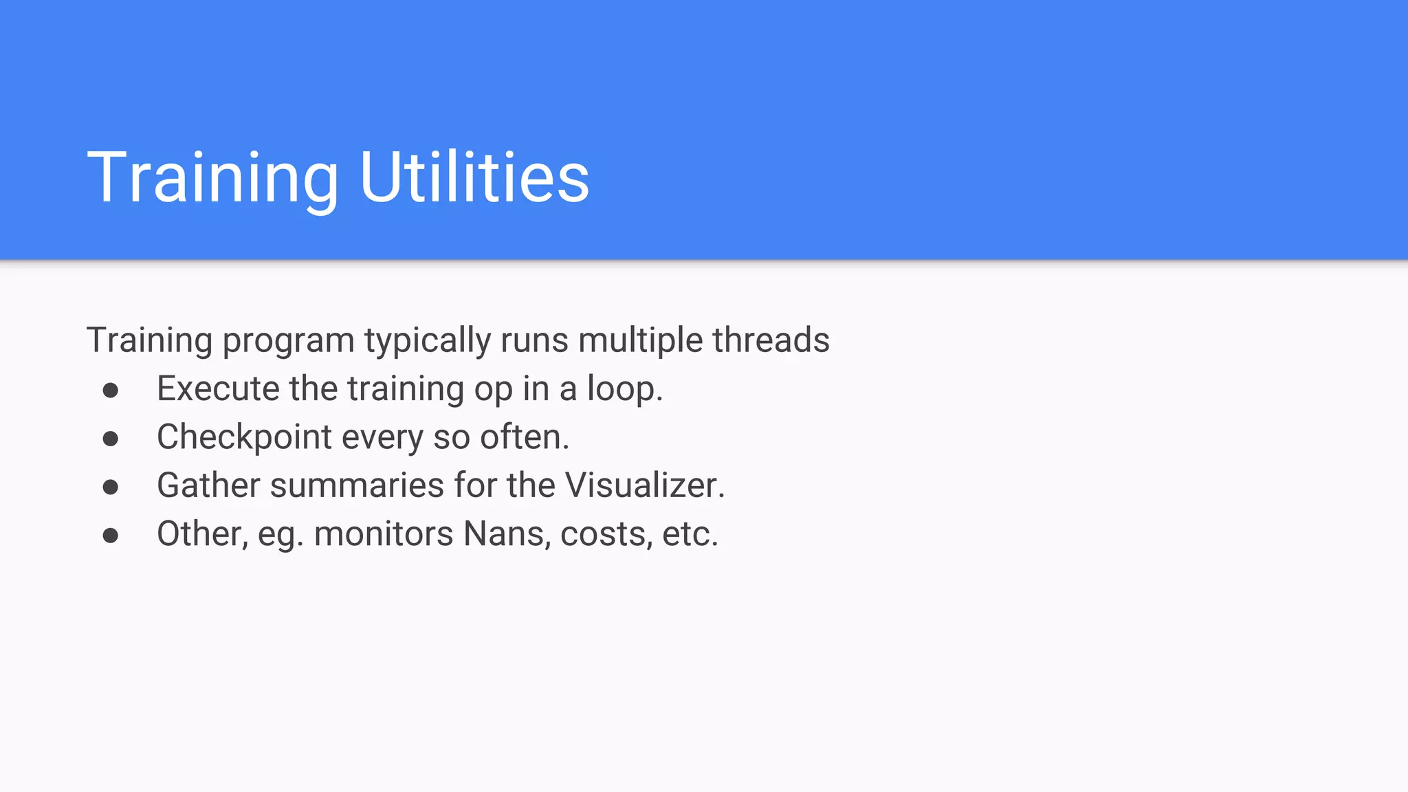 Training Utilities
Training program typically runs multiple threads
● Execute the training op in a loop.
● Checkpoint every so often.
● Gather summaries for the Visualizer.
● Other, eg. monitors Nans, costs, etc.
 