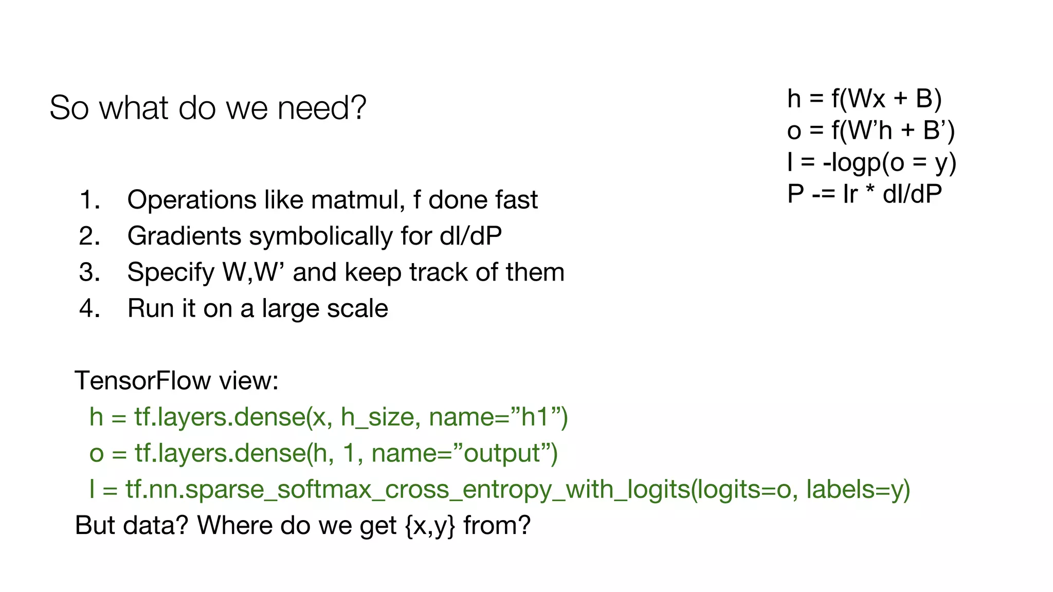 So what do we need? h = f(Wx + B)
o = f(W’h + B’)
l = -logp(o = y)
P -= lr * dl/dP1. Operations like matmul, f done fast
2. Gradients symbolically for dl/dP
3. Specify W,W’ and keep track of them
4. Run it on a large scale
TensorFlow view:
h = tf.layers.dense(x, h_size, name=”h1”)
o = tf.layers.dense(h, 1, name=”output”)
l = tf.nn.sparse_softmax_cross_entropy_with_logits(logits=o, labels=y)
But data? Where do we get {x,y} from?
 