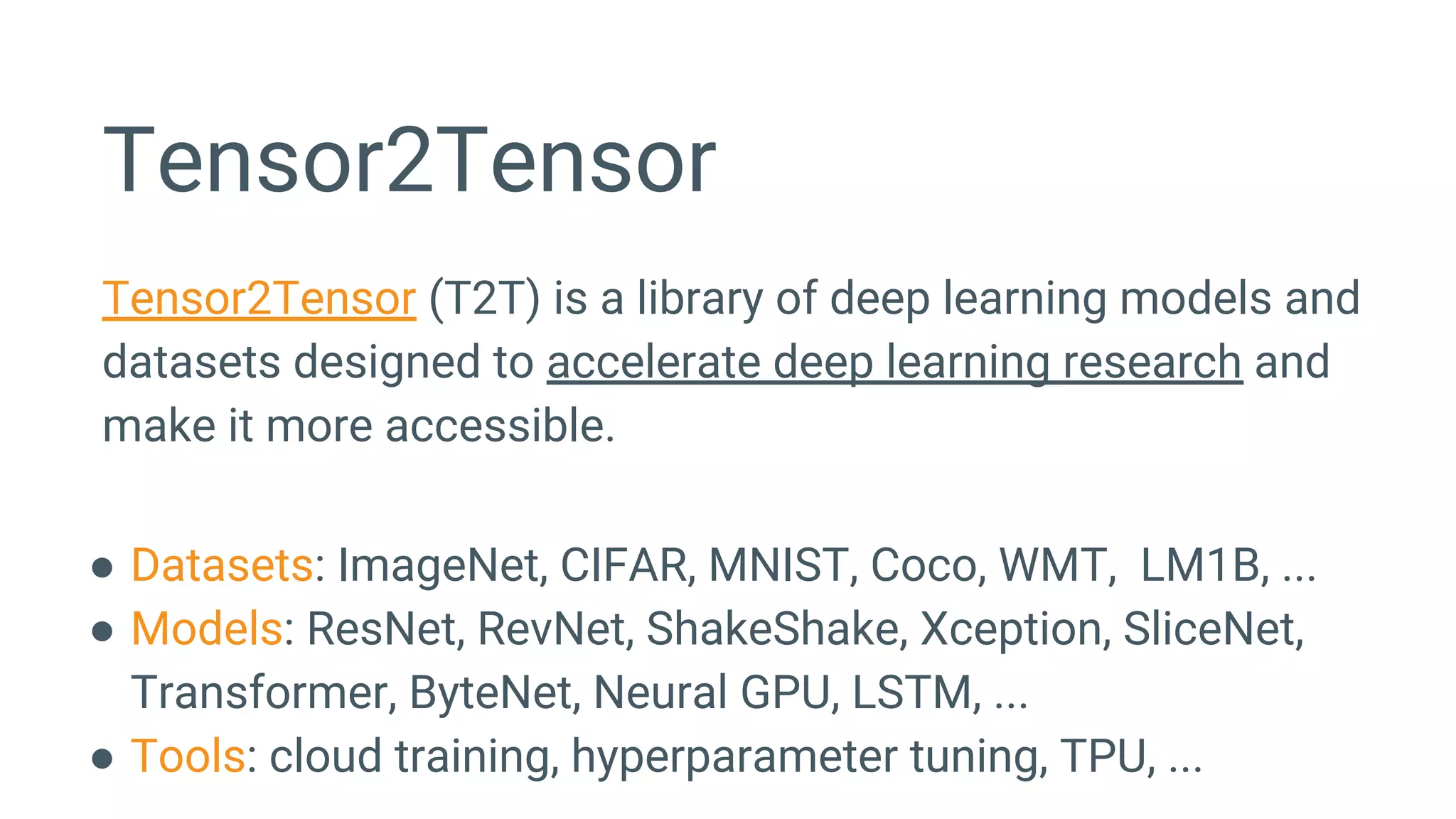 Tensor2Tensor
Tensor2Tensor (T2T) is a library of deep learning models and
datasets designed to accelerate deep learning research and
make it more accessible.
● Datasets: ImageNet, CIFAR, MNIST, Coco, WMT, LM1B, ...
● Models: ResNet, RevNet, ShakeShake, Xception, SliceNet,
Transformer, ByteNet, Neural GPU, LSTM, ...
● Tools: cloud training, hyperparameter tuning, TPU, ...
 