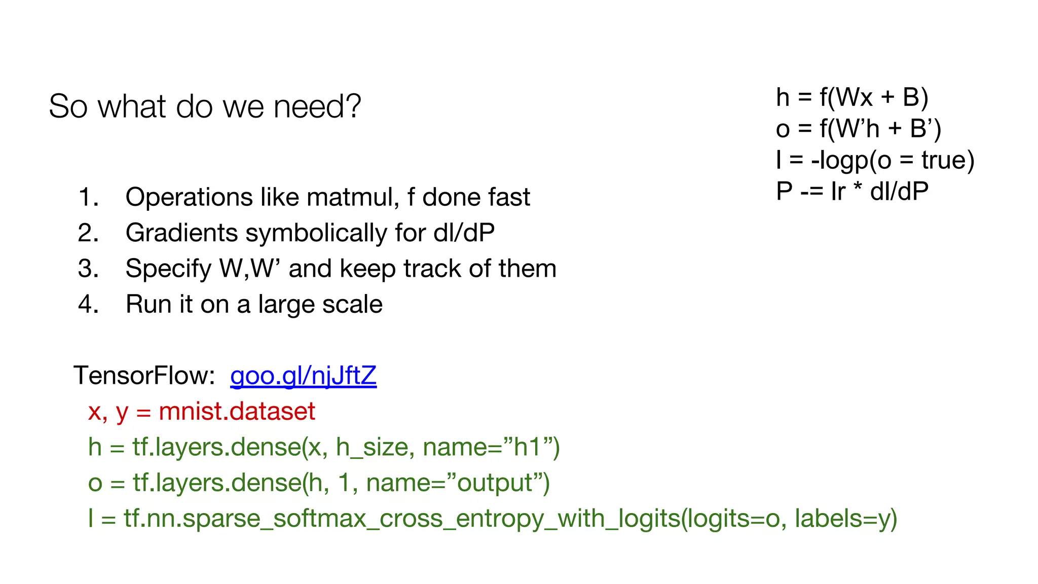 So what do we need? h = f(Wx + B)
o = f(W’h + B’)
l = -logp(o = true)
P -= lr * dl/dP1. Operations like matmul, f done fast
2. Gradients symbolically for dl/dP
3. Specify W,W’ and keep track of them
4. Run it on a large scale
TensorFlow: goo.gl/njJftZ
x, y = mnist.dataset
h = tf.layers.dense(x, h_size, name=”h1”)
o = tf.layers.dense(h, 1, name=”output”)
l = tf.nn.sparse_softmax_cross_entropy_with_logits(logits=o, labels=y)
 