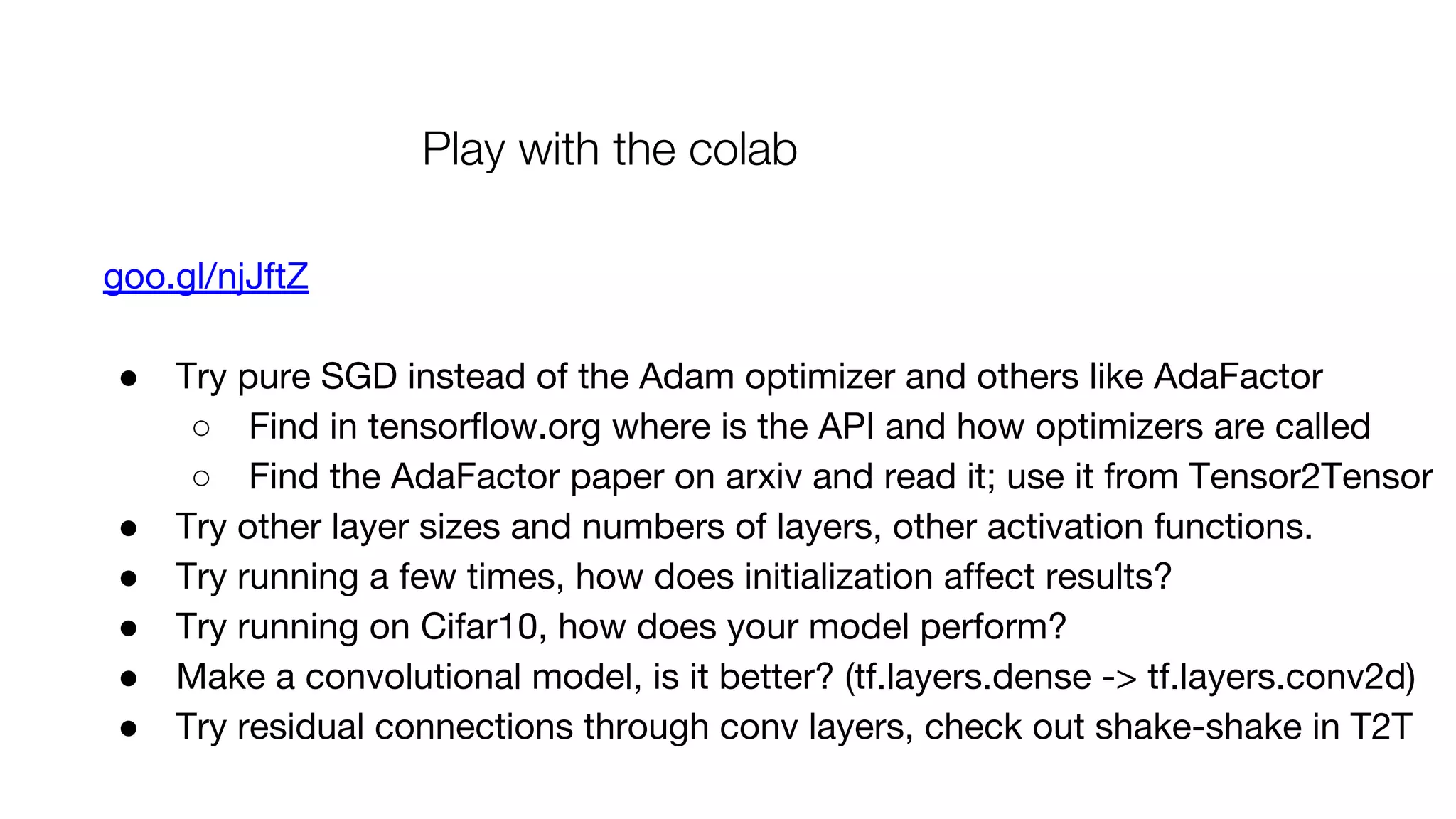 Play with the colab
goo.gl/njJftZ
● Try pure SGD instead of the Adam optimizer and others like AdaFactor
○ Find in tensorflow.org where is the API and how optimizers are called
○ Find the AdaFactor paper on arxiv and read it; use it from Tensor2Tensor
● Try other layer sizes and numbers of layers, other activation functions.
● Try running a few times, how does initialization affect results?
● Try running on Cifar10, how does your model perform?
● Make a convolutional model, is it better? (tf.layers.dense -> tf.layers.conv2d)
● Try residual connections through conv layers, check out shake-shake in T2T
 
