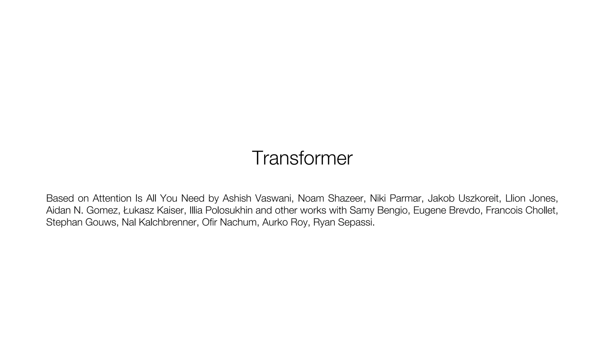 Transformer
Based on Attention Is All You Need by Ashish Vaswani, Noam Shazeer, Niki Parmar, Jakob Uszkoreit, Llion Jones,
Aidan N. Gomez, Łukasz Kaiser, Illia Polosukhin and other works with Samy Bengio, Eugene Brevdo, Francois Chollet,
Stephan Gouws, Nal Kalchbrenner, Ofir Nachum, Aurko Roy, Ryan Sepassi.
 