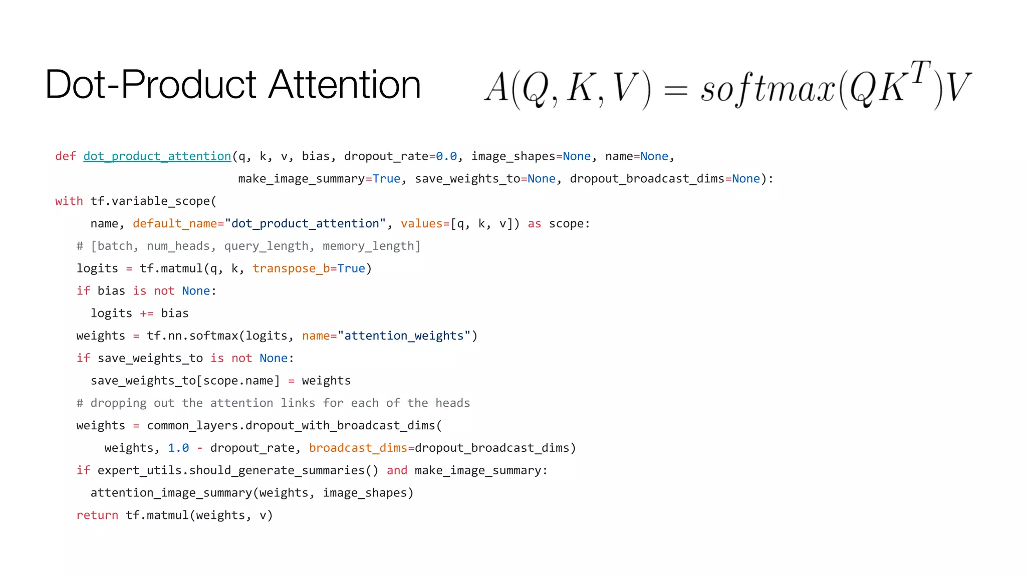 Dot-Product Attention
def dot_product_attention(q, k, v, bias, dropout_rate=0.0, image_shapes=None, name=None,
make_image_summary=True, save_weights_to=None, dropout_broadcast_dims=None):
with tf.variable_scope(
name, default_name="dot_product_attention", values=[q, k, v]) as scope:
# [batch, num_heads, query_length, memory_length]
logits = tf.matmul(q, k, transpose_b=True)
if bias is not None:
logits += bias
weights = tf.nn.softmax(logits, name="attention_weights")
if save_weights_to is not None:
save_weights_to[scope.name] = weights
# dropping out the attention links for each of the heads
weights = common_layers.dropout_with_broadcast_dims(
weights, 1.0 - dropout_rate, broadcast_dims=dropout_broadcast_dims)
if expert_utils.should_generate_summaries() and make_image_summary:
attention_image_summary(weights, image_shapes)
return tf.matmul(weights, v)
 