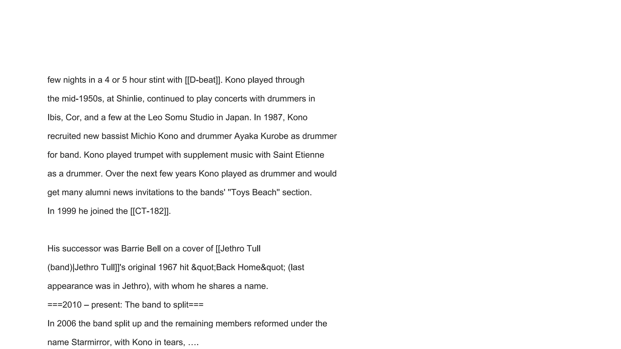 few nights in a 4 or 5 hour stint with [[D-beat]]. Kono played through
the mid-1950s, at Shinlie, continued to play concerts with drummers in
Ibis, Cor, and a few at the Leo Somu Studio in Japan. In 1987, Kono
recruited new bassist Michio Kono and drummer Ayaka Kurobe as drummer
for band. Kono played trumpet with supplement music with Saint Etienne
as a drummer. Over the next few years Kono played as drummer and would
get many alumni news invitations to the bands' ''Toys Beach'' section.
In 1999 he joined the [[CT-182]].
His successor was Barrie Bell on a cover of [[Jethro Tull
(band)|Jethro Tull]]'s original 1967 hit &quot;Back Home&quot; (last
appearance was in Jethro), with whom he shares a name.
===2010 – present: The band to split===
In 2006 the band split up and the remaining members reformed under the
name Starmirror, with Kono in tears, ….
 