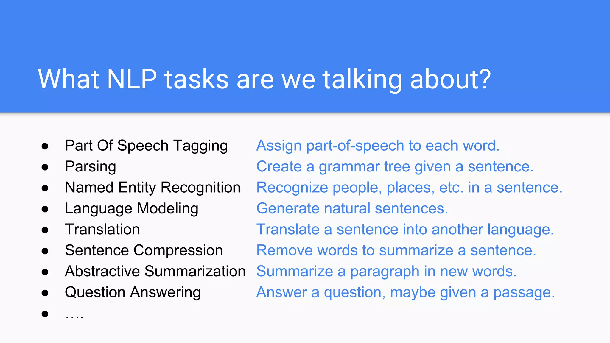 What NLP tasks are we talking about?
● Part Of Speech Tagging Assign part-of-speech to each word.
● Parsing Create a grammar tree given a sentence.
● Named Entity Recognition Recognize people, places, etc. in a sentence.
● Language Modeling Generate natural sentences.
● Translation Translate a sentence into another language.
● Sentence Compression Remove words to summarize a sentence.
● Abstractive Summarization Summarize a paragraph in new words.
● Question Answering Answer a question, maybe given a passage.
● ….
 