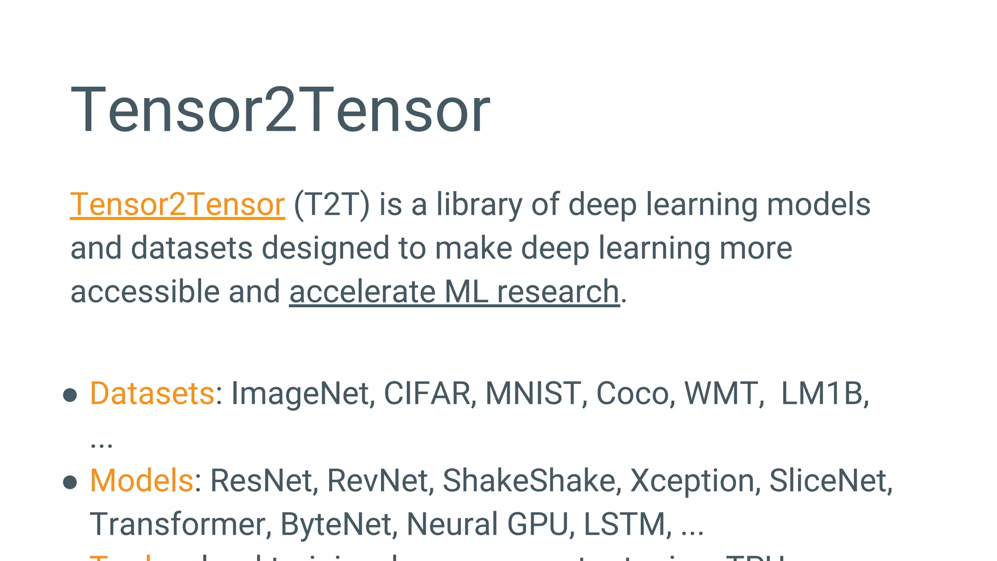 Tensor2Tensor
Tensor2Tensor (T2T) is a library of deep learning models
and datasets designed to make deep learning more
accessible and accelerate ML research.
● Datasets: ImageNet, CIFAR, MNIST, Coco, WMT, LM1B,
...
● Models: ResNet, RevNet, ShakeShake, Xception, SliceNet,
Transformer, ByteNet, Neural GPU, LSTM, ...
 