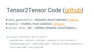 Tensor2Tensor Code (github)
● data_generators/ : datasets, must subclass Problem
● models/ : models, must subclass T2TModel
● utils/ , bin/ , etc. : utilities, binaries, cloud helpers, …
pip install tensor2tensor && t2t-trainer 
--generate_data --data_dir=~/t2t_data --output_dir=~/t2t_train/mnist 
--problems=image_mnist --model=shake_shake --hparams_set=shake_shake_quick 
--train_steps=1000 --eval_steps=100
 