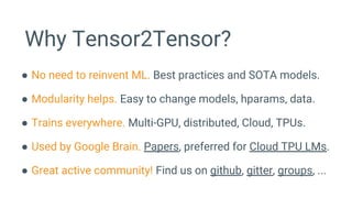 Why Tensor2Tensor?
● No need to reinvent ML. Best practices and SOTA models.
● Modularity helps. Easy to change models, hparams, data.
● Trains everywhere. Multi-GPU, distributed, Cloud, TPUs.
● Used by Google Brain. Papers, preferred for Cloud TPU LMs.
● Great active community! Find us on github, gitter, groups, ...
 