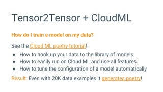 Tensor2Tensor + CloudML
How do I train a model on my data?
See the Cloud ML poetry tutorial!
● How to hook up your data to the library of models.
● How to easily run on Cloud ML and use all features.
● How to tune the configuration of a model automatically
Result: Even with 20K data examples it generates poetry!
 