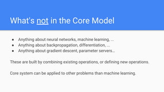 What's not in the Core Model
● Anything about neural networks, machine learning, ...
● Anything about backpropagation, differentiation, ...
● Anything about gradient descent, parameter servers…
These are built by combining existing operations, or defining new operations.
Core system can be applied to other problems than machine learning.
 