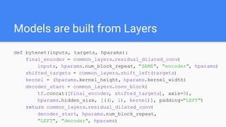 Models are built from Layers
def bytenet(inputs, targets, hparams):
final_encoder = common_layers.residual_dilated_conv(
inputs, hparams.num_block_repeat, "SAME", "encoder", hparams)
shifted_targets = common_layers.shift_left(targets)
kernel = (hparams.kernel_height, hparams.kernel_width)
decoder_start = common_layers.conv_block(
tf.concat([final_encoder, shifted_targets], axis=3),
hparams.hidden_size, [((1, 1), kernel)], padding="LEFT")
return common_layers.residual_dilated_conv(
decoder_start, hparams.num_block_repeat,
"LEFT", "decoder", hparams)
 