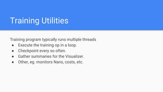 Training Utilities
Training program typically runs multiple threads
● Execute the training op in a loop.
● Checkpoint every so often.
● Gather summaries for the Visualizer.
● Other, eg. monitors Nans, costs, etc.
 