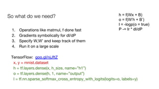 So what do we need? h = f(Wx + B)
o = f(W’h + B’)
l = -logp(o = true)
P -= lr * dl/dP1. Operations like matmul, f done fast
2. Gradients symbolically for dl/dP
3. Specify W,W’ and keep track of them
4. Run it on a large scale
TensorFlow: goo.gl/njJftZ
x, y = mnist.dataset
h = tf.layers.dense(x, h_size, name=”h1”)
o = tf.layers.dense(h, 1, name=”output”)
l = tf.nn.sparse_softmax_cross_entropy_with_logits(logits=o, labels=y)
 