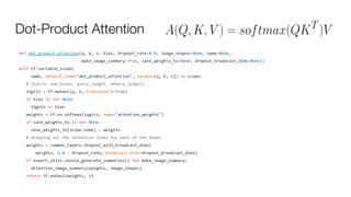 Dot-Product Attention
def dot_product_attention(q, k, v, bias, dropout_rate=0.0, image_shapes=None, name=None,
make_image_summary=True, save_weights_to=None, dropout_broadcast_dims=None):
with tf.variable_scope(
name, default_name="dot_product_attention", values=[q, k, v]) as scope:
# [batch, num_heads, query_length, memory_length]
logits = tf.matmul(q, k, transpose_b=True)
if bias is not None:
logits += bias
weights = tf.nn.softmax(logits, name="attention_weights")
if save_weights_to is not None:
save_weights_to[scope.name] = weights
# dropping out the attention links for each of the heads
weights = common_layers.dropout_with_broadcast_dims(
weights, 1.0 - dropout_rate, broadcast_dims=dropout_broadcast_dims)
if expert_utils.should_generate_summaries() and make_image_summary:
attention_image_summary(weights, image_shapes)
return tf.matmul(weights, v)
 