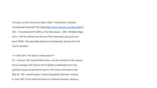 The band cut their first record album titled ''Transformed, furthered
and extended Extended'',<ref>[https://www.discogs.com/album/69771
MC – Transformed EP (CDR) by The Moondrawn – EMI, 1994]</ref>
and in 1978 the official band line-up of the three-piece pop-punk-rock
band TEEM. They generally played around [[Japan]], growing from the
Top 40 standard.
===1981-2010: The band to break away===
On 1 January 1981 bassist Michio Kono, and the members of the original
line-up emerged. Niji Fukune and his [[Head poet|Head]] band (now
guitarist) Kazuya Kouda left the band in the hands of the band at the
May 28, 1981, benefit season of [[Led Zeppelin]]'s Marmarin building.
In June 1987, Kono joined the band as a full-time drummer, playing a
 