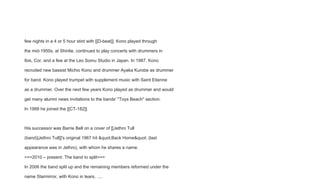 few nights in a 4 or 5 hour stint with [[D-beat]]. Kono played through
the mid-1950s, at Shinlie, continued to play concerts with drummers in
Ibis, Cor, and a few at the Leo Somu Studio in Japan. In 1987, Kono
recruited new bassist Michio Kono and drummer Ayaka Kurobe as drummer
for band. Kono played trumpet with supplement music with Saint Etienne
as a drummer. Over the next few years Kono played as drummer and would
get many alumni news invitations to the bands' ''Toys Beach'' section.
In 1999 he joined the [[CT-182]].
His successor was Barrie Bell on a cover of [[Jethro Tull
(band)|Jethro Tull]]'s original 1967 hit "Back Home" (last
appearance was in Jethro), with whom he shares a name.
===2010 – present: The band to split===
In 2006 the band split up and the remaining members reformed under the
name Starmirror, with Kono in tears, ….
 