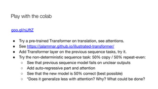 Play with the colab
goo.gl/njJftZ
● Try a pre-trained Transformer on translation, see attentions.
● See https://jalammar.github.io/illustrated-transformer/
● Add Transformer layer on the previous sequence tasks, try it.
● Try the non-deterministic sequence task: 50% copy / 50% repeat-even:
○ See that previous sequence model fails on unclear outputs
○ Add auto-regressive part and attention
○ See that the new model is 50% correct (best possible)
○ *Does it generalize less with attention? Why? What could be done?
 