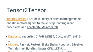 Tensor2Tensor
Tensor2Tensor (T2T) is a library of deep learning models
and datasets designed to make deep learning more
accessible and accelerate ML research.
● Datasets: ImageNet, CIFAR, MNIST, Coco, WMT, LM1B,
...
● Models: ResNet, RevNet, ShakeShake, Xception, SliceNet,
Transformer, ByteNet, Neural GPU, LSTM, ...
 