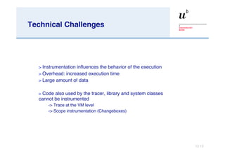 Technical Challenges Instrumentation influences the behavior of the execution Overhead: increased execution time Large amount of data Code also used by the tracer, library and system classes cannot be instrumented -> Trace at the VM level -> Scope instrumentation (Changeboxes) 