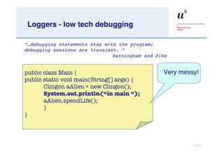 Loggers - low tech debugging “… debugging statements stay with the program;  debugging sessions are transient. “   Kerningham and Pike public class Main { public static void main(String[] args) { Clingon aAlien = new Clingon(); System.out.println(“in main “);   aAlien.spendLife(); } } Very messy! 