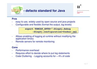 - defacto standard for Java Pros easy to use, widely used by open source and java projects Configurable and flexible (format the output, log levels) Allows enabling of logging at runtime without modifying the application binary Remote servers for remote monitoring … Cons Performance overhead Requires effort to decide where to put log statements Code Cluttering  - Logging accounts for ~ 4% of code export TOMCAT_OPTS="-Dlog4j.debug  -Dlog4j.configuration=foobar.xml 