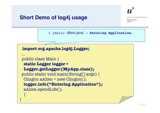 Short Demo of log4j usage … import org.apache.log4j.Logger; … public class Main { static Logger logger = Logger.getLogger(MyApp.class); public static void main(String[] args) { Clingon aAlien = new Clingon(); logger.info(“Entering Application“);   aAlien.spendLife(); } } 1 [main]  (Main.java)  - Entering Application. 