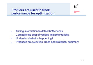 Profilers are used to track performance for optimization Timing information to detect bottlenecks Compare the cost of various implementations Understand what is happening? Produces an execution Trace and statistical summary  