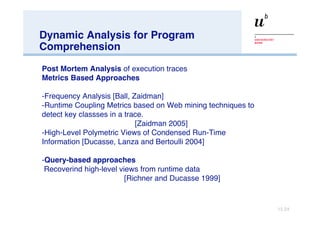 Dynamic Analysis for Program Comprehension Post Mortem Analysis  of execution traces Metrics Based Approaches Frequency Analysis [Ball, Zaidman] Runtime Coupling Metrics based on Web mining techniques to detect key classses in a trace.  [Zaidman 2005]  High-Level Polymetric Views of Condensed Run-Time  Information [Ducasse, Lanza and Bertoulli 2004] Query-based approaches Recoverind high-level views from runtime data [Richner and Ducasse 1999] 