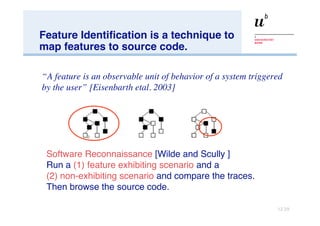 Feature Identification is a technique to map features to source code. “ A feature is an observable unit of behavior of a system triggered by the user” [Eisenbarth etal. 2003] Software Reconnaissance  [Wilde and Scully ] Run a  (1)   feature exhibiting scenario  and a  (2) non-exhibiting scenario  and compare the traces.  Then browse the source code. 