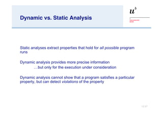 Dynamic vs. Static Analysis S tatic analyses extract properties that hold for  all possible  program runs Dynamic analysis provides more precise information … but only for the execution under consideration Dynamic analysis cannot show that a program satisfies a particular property, but can detect  violations  of the property 