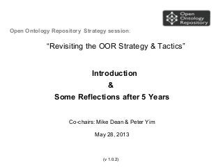 Open Ontology Repository Strategy session:
“Revisiting the OOR Strategy & Tactics”
Introduction
&
Some Reflections after 5 Years
Co-chairs: Mike Dean & Peter Yim
May 28, 2013
(v 1.0.2)
 