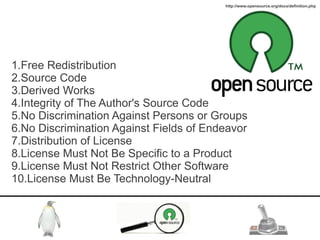 http://www.opensource.org/docs/definition.php




1.Free Redistribution
2.Source Code
3.Derived Works
4.Integrity of The Author's Source Code
5.No Discrimination Against Persons or Groups
6.No Discrimination Against Fields of Endeavor
7.Distribution of License
8.License Must Not Be Specific to a Product
9.License Must Not Restrict Other Software
10.License Must Be Technology-Neutral
 