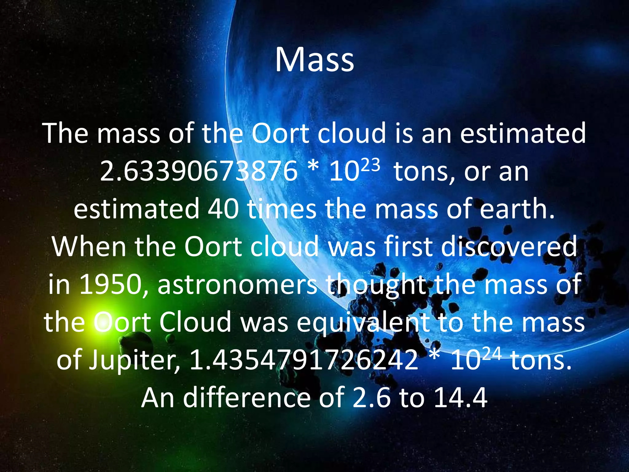 Mass
The mass of the Oort cloud is an estimated
     2.63390673876 * 1023 tons, or an
  estimated 40 times the mass of earth.
 When the Oort cloud was first discovered
in 1950, astronomers thought the mass of
the Oort Cloud was equivalent to the mass
 of Jupiter, 1.4354791726242 * 1024 tons.
        An difference of 2.6 to 14.4
 