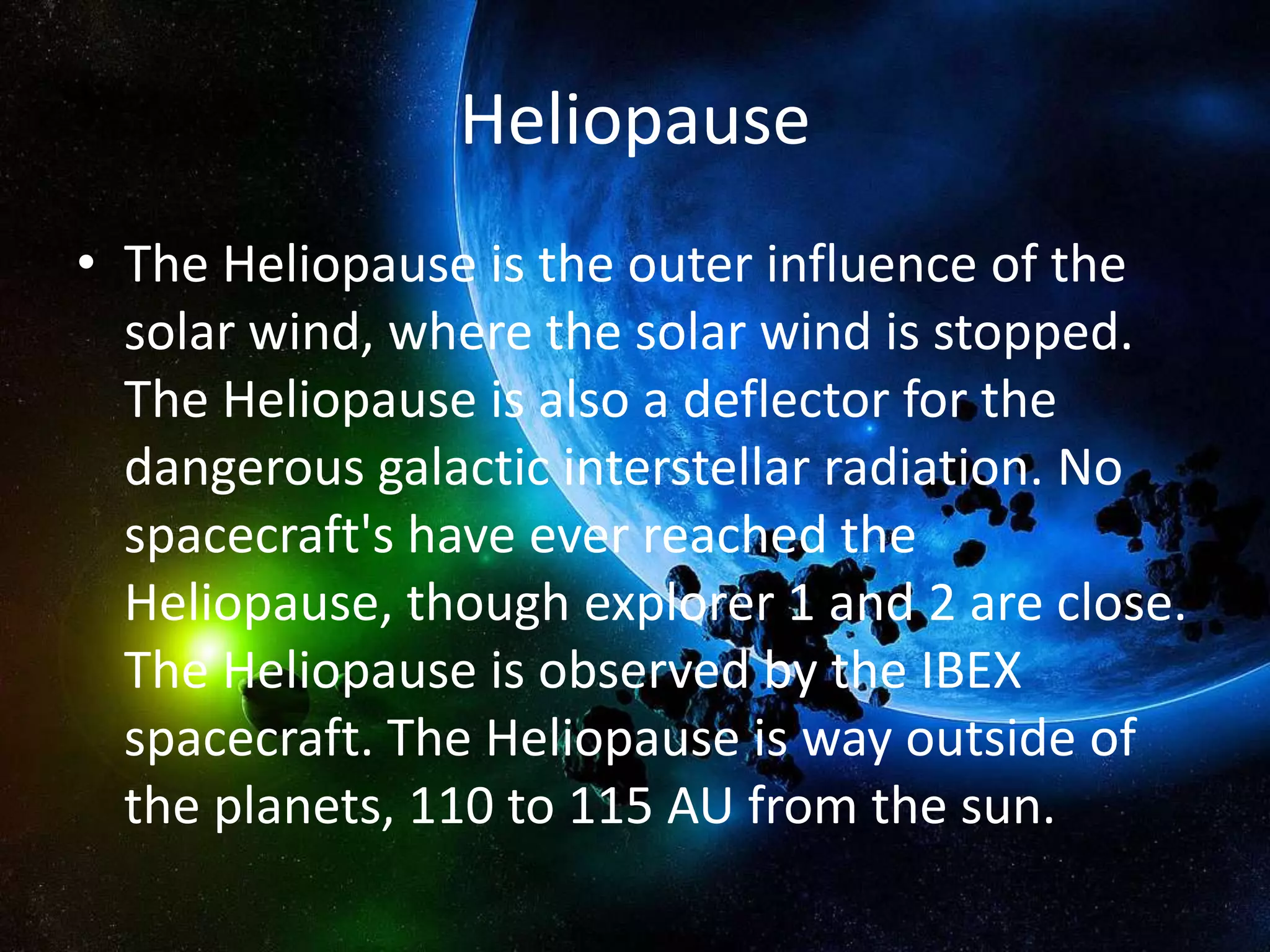 Heliopause
• The Heliopause is the outer influence of the
  solar wind, where the solar wind is stopped.
  The Heliopause is also a deflector for the
  dangerous galactic interstellar radiation. No
  spacecraft's have ever reached the
  Heliopause, though explorer 1 and 2 are close.
  The Heliopause is observed by the IBEX
  spacecraft. The Heliopause is way outside of
  the planets, 110 to 115 AU from the sun.
 