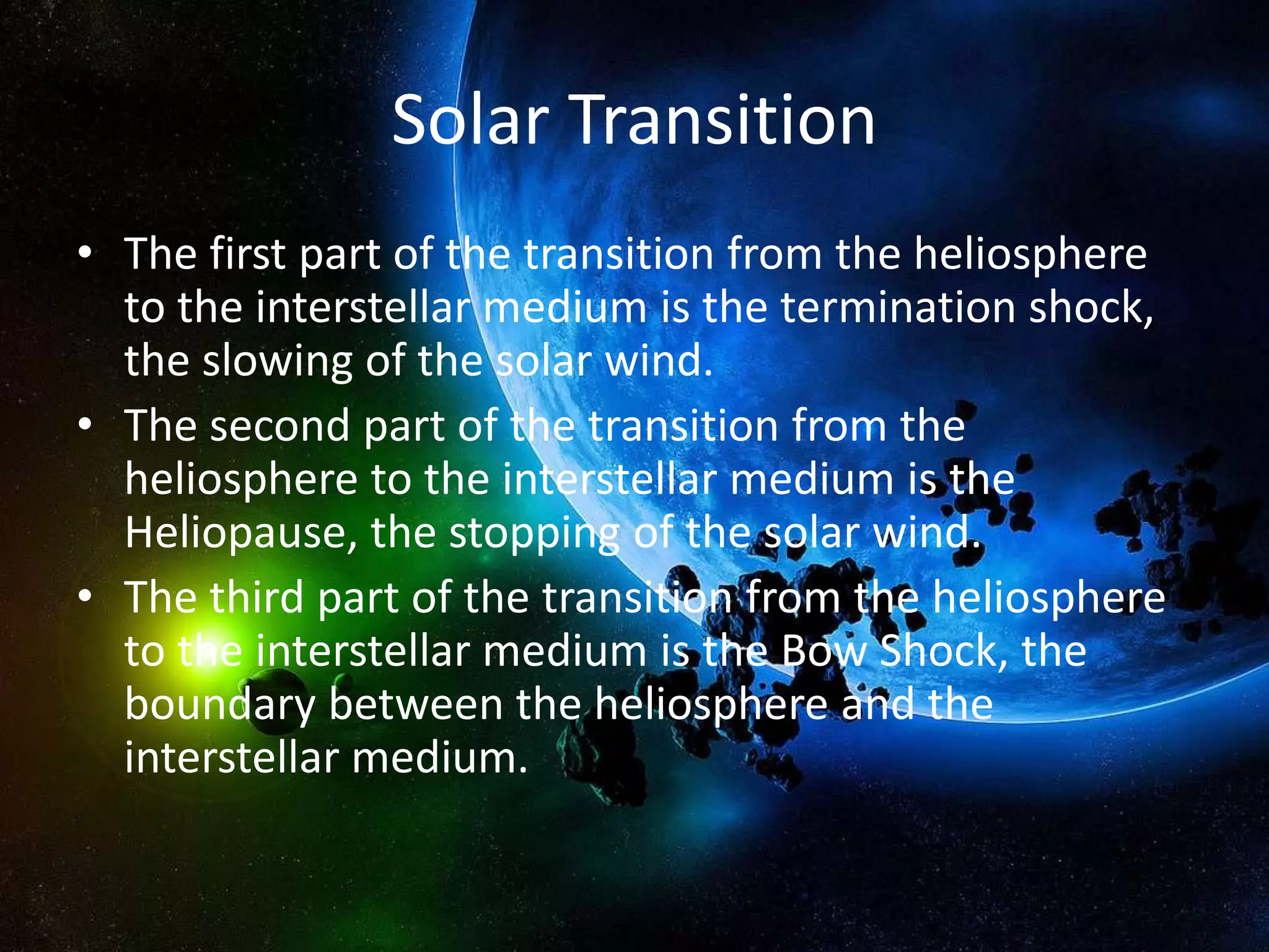 Solar Transition
• The first part of the transition from the heliosphere
  to the interstellar medium is the termination shock,
  the slowing of the solar wind.
• The second part of the transition from the
  heliosphere to the interstellar medium is the
  Heliopause, the stopping of the solar wind.
• The third part of the transition from the heliosphere
  to the interstellar medium is the Bow Shock, the
  boundary between the heliosphere and the
  interstellar medium.
 