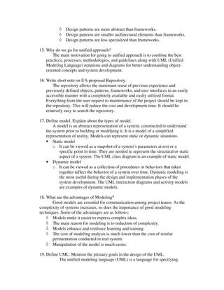 ◊   Design patterns are more abstract than frameworks.
           ◊   Design patterns are smaller architectural elements than frameworks.
           ◊   Design patterns are less specialized than frameworks.

15. Why do we go for unified approach?
        The main motivation for going to unified approach is to combine the best
    practices, processes, methodologies, and guidelines along with UML (Unified
    Modeling Language) notations and diagrams for better understanding object-
    oriented concepts and system development.

16. Write short note on UA proposed Repository.
        The repository allows the maximum reuse of previous experience and
    previously defined objects, patterns, frameworks, and user interfaces in an easily
    accessible manner with a completely available and easily utilized format.
    Everything from the user request to maintenance of the project should be kept in
    the repository. This will reduce the cost and development time. It should be
    relatively easy to search the repository.

17. Define model. Explain about the types of model.
        A model is an abstract representation of a system, constructed to understand
    the system prior to building or modifying it. It is a model of a simplified
    representation of reality. Models can represent static or dynamic situations.
    • Static model
        o It can be viewed as a snapshot of a system’s parameters at rest or a
            specific point in time. They are needed to represent the structural or static
            aspect of a system. The UML class diagram is an example of static model.
    • Dynamic model
        o It can be viewed as a collection of procedures or behaviors that taken
            together reflect the behavior of a system over time. Dynamic modeling is
            the most useful during the design and implementation phases of the
            system development. The UML interaction diagrams and activity models
            are examples of dynamic models.

18. What are the advantages of Modeling?
       Good models are essential for communication among project teams. As the
complexity of systems increases, so does the importance of good modeling
techniques. Some of the advantages are as follows:
    ◊ Models make it easier to express complex ideas.
    ◊ The main reason for modeling is to reduction of complexity.
    ◊ Models enhance and reinforce learning and training.
    ◊ The cost of modeling analysis is much lower than the cost of similar
       perimentation conducted in real system.
    ◊ Manipulation of the model is much easier.

19. Define UML. Mention the primary goals in the design of the UML.
           The unified modeling language (UML) is a language for specifying,
 