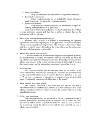 ◊ Fuzzy descriptions:
                  Fuzzy and ambiguous description leads to requirement ambiguity.
      ◊ Incomplete requirements:
                  Certain requirements that are not included for variety of reasons
         might be necessary for successful system development.
      ◊ Unnecessary features:
                  Every additional feature could affect the performance, complexity,
         stability, and support costs of an application.
         Analysis is a difficult activity because one has to understand the problem
   in some application domain and then has to define a solution that can be
   implemented with any software.

3. What do you mean by business object analysis?
           Business object analysis is a process of understanding the system’s
   requirements and establishing the goals of an application. The main intent of this
   activity is to understand users’ requirements. The outcome of the business object
   analysis is to identify classes that make up the business layer and the relationships
   that play a role in achieving system goals.

4. Write a short note on use-case model?
          A use-case model can be instrumental in project development, planning,
   and documentation of systems requirements. The use-case model describes the
   uses of the system and shows the courses of events that can be performed. It also
   defines what happens in the system when the use case is performed. It can also
   discover the classes and the relationships among subsystems of the system.

5. Define use-case.
           Use cases are scenarios that describe how actors use the system. A use
   case is an interaction between users and a system. It captures the goal of the users
   and the responsibility of the system to its users. Jacobsons’ definition of use case
   is, “A use case is a sequence of transactions in a system whose task is to yield
   results of measurable value to an individual actor of the system.”

6. When ‘extends’ association is used?
           The ‘extends’ association is used when you have one use case that is
   similar to another use case but does a bit more or is more specialized. It is like a
   subclass. Extends association is utilized to expand the common behavior to fit the
   special circumstances.

7. Define ‘uses’ association.
           The uses association occurs when some of the use cases have subflows in
   common. Here to avoid describing a subflow more than once in several use cases,
   the common subflow can be extracted and made into a new use case of its own.
   The relationship among the other use cases and this new extracted use case is
   called a uses association.
 