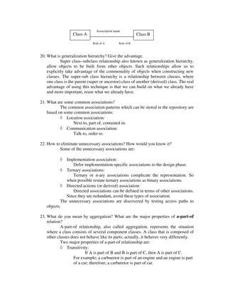 Association name
                   Class A                                 Class B
                              Role of A        Role of B



20. What is generalization hierarchy? Give the advantage.
            Super class–subclass relationship also known as generalization hierarchy,
    allow objects to be built from other objects. Such relationships allow us to
    explicitly take advantage of the commonality of objects when constructing new
    classes. The super-sub class hierarchy is a relationship between classes, where
    one class is the parent (super or ancestor) class of another (derived) class. The real
    advantage of using this technique is that we can build on what we already have
    and more important, reuse what we already have.

21. What are some common associations?
           The common association patterns which can be stored in the repository are
    based on some common associations:
           ◊ Location association:
                 Next to, part of, contained in.
           ◊ Communication association:
                 Talk to, order to.

22. How to eliminate unnecessary associations? How would you know it?
          Some of the unnecessary associations are:

           ◊  Implementation association:
                 Defer implementation-specific associations to the design phase.
           ◊ Ternary associations:
                 Ternary or n-ary associations complicate the representation. So
              when possible restate ternary associations as binary associations.
           ◊ Directed actions (or derived) association:
                 Directed associations can be defined in terms of other associations.
              Since they are redundant, avoid these types of association.
           The unnecessary associations are discovered by testing access paths to
   objects.

23. What do you mean by aggregation? What are the major properties of a-part-of
    relation?
            A-part-of relationship, also called aggregation, represents the situation
    where a class consists of several component classes. A class that is composed of
    other classes does not behave like its parts; actually, it behaves very differently.
            Two major properties of a-part-of relationship are:
            ◊ Transitivity:
                          If A is part of B and B is part of C, then A is part of C.
                   For example; a carburetor is part of an engine and an engine is part
                   of a car; therefore, a carburetor is part of car.
 