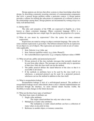 Design patterns are devices that allow systems to share knowledge about their
design, by describing commonly recurring structures of communicating components
that solve a general design problem within a particular context. A design pattern
provides a scheme for refining the subsystems or components of a software system or
the relationships among them. Design patterns are documented by writing essays in a
fairly well-defined form.

11. Define OCL?
        The rules and semantics of the UML are expressed in English, in a form
known as object constraint language. Object constraint language (OCL) is a
specification language that uses simple logic for specifying the properties of a system.

12. What do you mean by expressions? Give the syntax for some common
    expressions.
        Expressions are stated as strings in object constraint language. The syntax for
some common expressions is given here. The leftmost element must be an expression
for an object or a set of objects. The expressions are meant to work on sets of values
when applicable.
        ◊ Item. Selector: (e.g.) John. age
        ◊ Item. Selector [qualifier-value]: (e.g.) John. Phone[2]
        ◊ Set->select(Boolean-expression): (e.g.) company.employee-salary->30000

13. What are private, public and protected protocols?
      ◊ Private protocol of the class includes messages that normally should not
          be sent from other objects. The messages are accessible only to operations
          of that class. Only the class itself can use the method.
      ◊ The public protocol defines the stated behavior of the class so that it is
          accessible to all classes.
      ◊ If the methods or attributes have to be used by the class itself or its
          subclasses, a protected protocol can be used. In a protected protocol,
          subclasses can use the method in addition to the class itself.

14. What is encapsulation leakage?
        Encapsulation leakage is lack of a well-designed protocol. The problem of
encapsulation leakage occurs when details about a class’s internal implementation are
disclosed through the interface. As more internal details become visible, the
flexibility to make changes in the future decreases.

15. What are the three basic types of attributes?
    The three basic types of attributes are
       ◊ Single-value attributes.
                   The single-valued attribute has only one value or state.
       ◊ Multiplicity or multi value attributes.
                   The multiplicity or multi valued attribute can have a collection of
           many values at any point in time.
       ◊ Reference to another object, or instance connection.
 