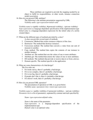 These attributes are required to provide the mapping needed by an
          object to fulfill its responsibilities, in other words, instance connection
          model association.
16. How do you present UML attribute?
          The following is the attribute presentation suggested by UML.
          Visibility name: type-expression=initial-value

   Visibility name is +(public visibility), #(protected visibility), –(private visibility)
   Type-expression is a language-dependent specification of the implementation type
   Initial-value is a language-dependent expression for the initial value of a newly
   created object.

17. What are the different types of methods provided by a class?
          A class can provide several types of methods:
      ◊ Constructor: Method that creates instances (objects) of the class.
      ◊ Destructor: The method that destroys instances.
      ◊ Conversion method: The method that converts a value from one unit of
          measure to another.
      ◊ Copy method: The method that copies the contents of one instance to
          another instance.
      ◊ Attribute set: The method that sets the values of one or more attributes.
      ◊ Attribute get: The method that returns the values of one or more attributes.
      ◊ I/O methods: The methods that provide or receive data to or from a device.
      ◊ Domain specific: The method specific to the application.

18. What are some characteristics of a bad design?
      The five rules are,
      ◊ If it looks messy, then it’s probably a bad design.
      ◊ If it is too complex, then it’s probably a bad design.
      ◊ If it is too big, then it’s probably a bad design.
      ◊ If people don’t like it, then it’s probably a bad design.
      ◊ If it doesn’t work, then it’s probably a bad design.

19. How do you present UML operation?
          The presentation of operation in UML is as given below.
          Visibility name: (parameter-list): return-type-expression

   Visibility name is + (public visibility), # (protected visibility), – (private visibility)
   Parameter-list is a list of parameters, separated by commas and each specified by

           Name: type-expression=default value,

           Name is the name of the parameter.
           Type-expression is a language-dependent                 specification    of   the
           implementation type
           Default-value is an optional value.
 