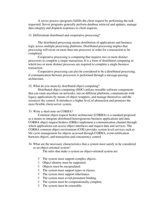 A server process (program) fulfills the client request by performing the task
requested. Server programs generally perform database retrieval and updates, manage
data integrity and dispatch responses to client requests.

31. Differentiate distributed and cooperative processing?

        The distributed processing means distribution of applications and business
logic across multiple processing platforms. Distributed processing implies that
processing will occur on more than one processor in order for a transaction to be
completed.
        Cooperative processing is computing that requires two or more distinct
processors to complete a single transaction. It is a form of distributed computing in
which two or more distinct processes are required to complete a single business
transaction.
        Cooperative processing can also be considered to be a distributed processing,
if communication between processors is performed through a message-passing
architecture.

32. What do you mean by distributed object computing?
        Distributed object computing (DOC) utilizes reusable software components
that can roam anywhere on networks, run on different platforms, communicate with
legacy applications by means of object wrappers, and manage themselves and the
resources thy control. It introduces a higher level of abstraction and promises the
most flexible client-server system.

33. Write a short note on CORBA?
        Common object request broker architecture (CORBA) is a standard proposed
as a means to integrate distributed heterogeneous business applications and data.
CORBA object request brokers (ORBs) implement a communication channel through
which applications can access object interfaces and request data and services. The
CORBA common object environment (COE) provides system level services such as
life cycle management for objects accessed through CORBA, event notification
between objects, and transaction and concurrency control.

34. What are the necessary characteristics that a system must satisfy to be considered
    as an object-oriented system?
           The rules that make a system an object-oriented system are:

       ◊   The system must support complex objects.
       ◊   Object identity must be supported.
       ◊   Objects must be encapsulated.
       ◊   The system must support types or classes.
       ◊   The system must support inheritance.
       ◊   The system must avoid premature binding.
       ◊   The system must be computationally complete.
       ◊   The system must be extensible.
 