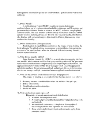 heterogeneous information systems are constructed on a global schema over several
databases.



41. Define MDBS?
        A multi database system (MDBS) is database systems that resides
unobtrusively on top of existing relational and object databases, and file systems and
presents a single database illusion to its users. An MDBS maintains a single global
database schema. The local database systems actually maintain all user data. MDBS
actually controls multiple gateways (or drivers). This way user can have the benefits
of a database with a schema to access data stored in different databases and cross-
database functionality.

42. Define neutralization (homogenization).
        Neutralization also called homogenization is the process of consolidating the
local schemata. The global schema is constructed by consolidating (integrating) the
schemata of the local databases where the schematic differences among them are
handled by neutralization.

43. What do you mean by ODBC?
         Open database connectivity (ODBC) is an application programming interface
that provides solutions to the multidatabase programming problem. ODBC provides a
vendor-neutral mechanism for independently accessing multiple database hosts. The
application interacts with the ODBC driver manager, which sends the application
calls to the database. The driver manager loads and unloads drivers, performs status
checks, and manages multiple connections between applications and data sources.

44. What are the activities involved in access layer design process?
      The process of creating an access class for the business classes is as follows:

   ◊   For every business class identified, mirror the business class package.
   ◊   Define relationships.
   ◊   Simplify classes and relationships.
   ◊   Iterate and refine.

45. Write short note on creative process?
           The creative process is a combination of the following:
               ◊ A curious and imaginative mind.
               ◊ A broad background and fundamental knowledge of existing tools
                   and methods.
               ◊ An enthusiastic desire to do a complete an thorough job of
                   discovering solutions once a problem has been defined.
               ◊ Being able to deal with uncertainty and ambiguity and to defer
                   premature closure.
 