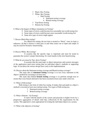 ◊   Black- Box Testing
                           ◊   White- Box Testing
                                  o Path Testing
                                            Statement testing coverage
                                            Branch testing coverage
                           ◊   Top-Down Testing
                           ◊   Bottom-Up Testing

6. What is the Impact of Object orientation on Testing?
                Some types of errors could become less reasonable (not worth testing for)
                Some types of errors could become more reasonable (worth testing for)
                Some new types of errors might appear.

7. Discuss Black-Box testing?
               In a Black box testing, the test item is treated as “black,” since its logic is
unknown; all that is known is what goes in and what comes out or input and output. It
may be used for Scenario- based testing.


8. Discuss White- Box testing?
               It assumes that the specific logic is important and must be tested to
guarantee the system’s proper functioning. It is used mainly in the error based testing.

9. What do you mean by Top- down Testing?
                It assumes that the main logic or object interactions and systems messages
of the application need more testing than an individual object’s methods or supporting
logic. It can detect the serious design flaws early in the implementation.

10. Discuss about the Statement testing coverage and Branch testing coverage?
        The main idea of statement testing coverage is to test every statement in the
object‘s method by executing it at least once.
        The main idea behind branch testing coverage is to perform enough tests to
ensure that every branch alternative has been executed at least once under some test.

11. What is Path testing?
      Path testing is one form of white box testing. It makes that each path in a object’s
method is executed at least once during testing. Two types of Path testing are;
                   ◊ Statement testing coverage
                   ◊ Branch testing coverage

12. What is Bottom - Up Testing?
              It starts with the details of the system and proceeds to higher levels by a
progressive aggregation of details until they collectively fit the requirements for the
system. This approach is more appropriate for testing the individual objects in a system.

13. What is the objective of testing?
 