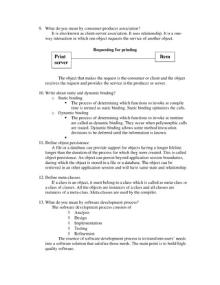 9. What do you mean by consumer-producer association?
      It is also known as client-server association. It uses relationship. It is a one-
   way interaction in which one object requests the service of another object.

                                 Requesting for printing
         Print                                                            Item
         server


          The object that makes the request is the consumer or client and the object
   receives the request and provides the service is the producer or server.

10. Write about static and dynamic binding?
       o Static binding
                   The process of determining which functions to invoke at compile
                   time is termed as static binding. Static binding optimizes the calls.
       o Dynamic binding
                   The process of determining which functions to invoke at runtime
                   are called as dynamic binding. They occur when polymorphic calls
                   are issued. Dynamic binding allows some method invocation
                   decisions to be deferred until the information is known.

11. Define object persistence
        A file or a database can provide support for objects having a longer lifeline,
    longer than the duration of the process for which they were created. This is called
    object persistence. An object can persist beyond application session boundaries,
    during which the object is stored in a file or a database. The object can be
    retrieved in an other application session and will have same state and relationship.

12. Define meta-classes.
        If a class is an object, it must belong to a class which is called as meta-class or
    a class of classes. All the objects are instances of a class and all classes are
    instances of a meta-class. Meta-classes are used by the compiler.

13. What do you mean by software development process?
        The software development process consists of
                 ◊ Analysis
                 ◊ Design
                 ◊ Implementation
                 ◊ Testing
                 ◊ Refinement
            The essence of software development process is to transform users’ needs
    into a software solution that satisfies those needs. The main point is to build high-
    quality software.
 