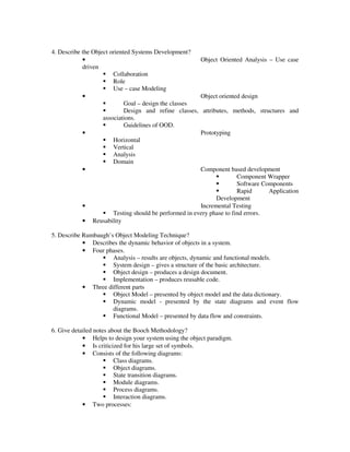 4. Describe the Object oriented Systems Development?
            •                                             Object Oriented Analysis – Use case
            driven
                        Collaboration
                        Role
                        Use – case Modeling
            •                                             Object oriented design
                             Goal – design the classes
                             Design and refine classes,   attributes, methods, structures and
                    associations.
                             Guidelines of OOD.
            •                                             Prototyping
                        Horizontal
                        Vertical
                        Analysis
                        Domain
            •                                          Component based development
                                                                      Component Wrapper
                                                                      Software Components
                                                                      Rapid      Application
                                                             Development
           •                                           Incremental Testing
                      Testing should be performed in every phase to find errors.
           •   Reusability

5. Describe Rumbaugh’s Object Modeling Technique?
            • Describes the dynamic behavior of objects in a system.
            • Four phases.
                      Analysis – results are objects, dynamic and functional models.
                      System design – gives a structure of the basic architecture.
                      Object design – produces a design document.
                      Implementation – produces reusable code.
            • Three different parts
                      Object Model – presented by object model and the data dictionary.
                      Dynamic model - presented by the state diagrams and event flow
                      diagrams.
                      Functional Model – presented by data flow and constraints.

6. Give detailed notes about the Booch Methodology?
            • Helps to design your system using the object paradigm.
            • Is criticized for his large set of symbols.
            • Consists of the following diagrams:
                         Class diagrams.
                         Object diagrams.
                         State transition diagrams.
                         Module diagrams.
                         Process diagrams.
                         Interaction diagrams.
            • Two processes:
 