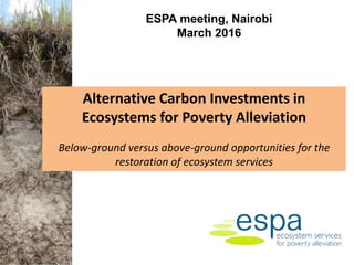 Alternative Carbon Investments in
Ecosystems for Poverty Alleviation
Below-ground versus above-ground opportunities for the
restoration of ecosystem services
ESPA meeting, Nairobi
March 2016
 
