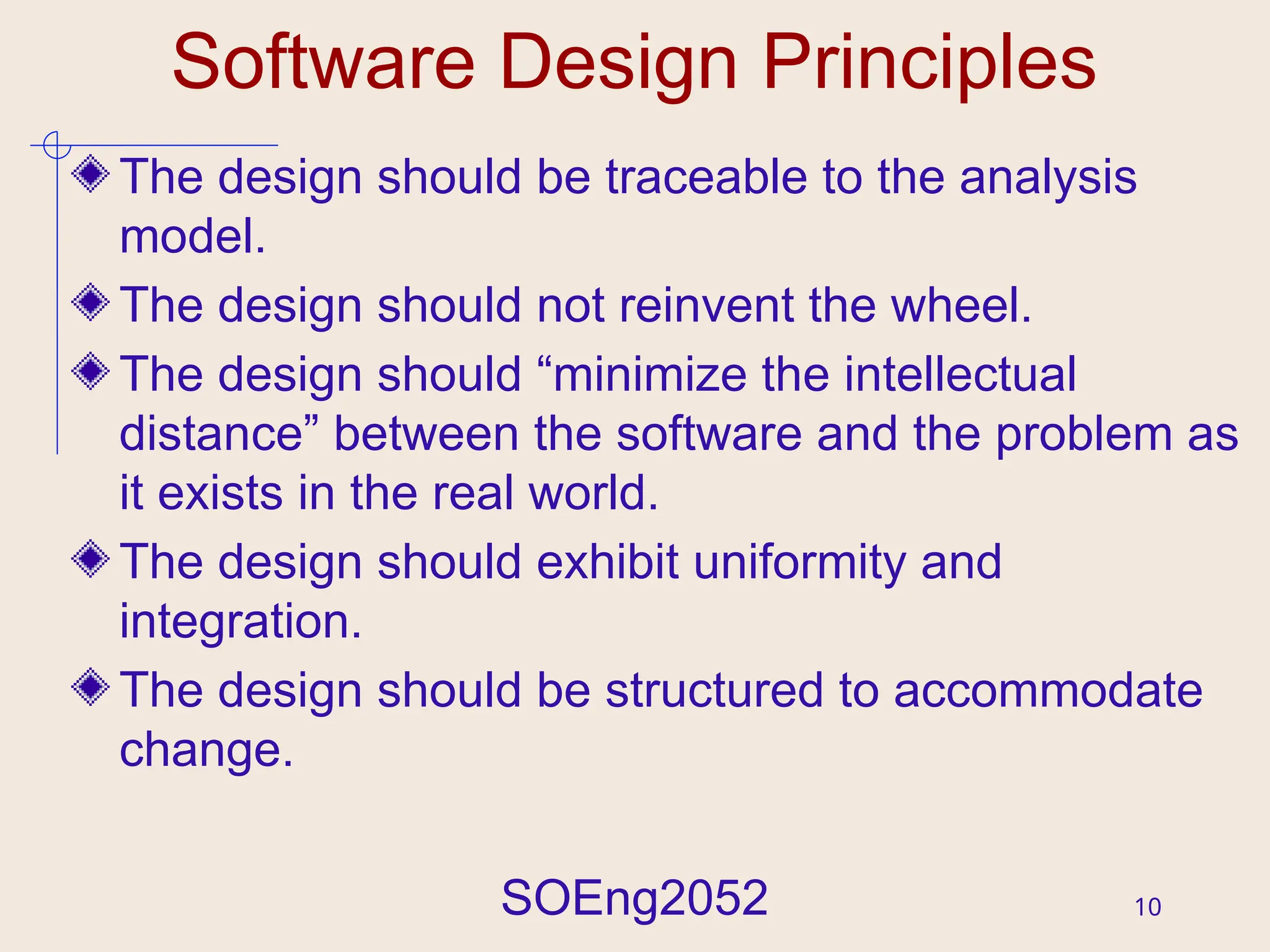 SOEng2052 10
Software Design Principles
The design should be traceable to the analysis
model.
The design should not reinvent the wheel.
The design should “minimize the intellectual
distance” between the software and the problem as
it exists in the real world.
The design should exhibit uniformity and
integration.
The design should be structured to accommodate
change.
 