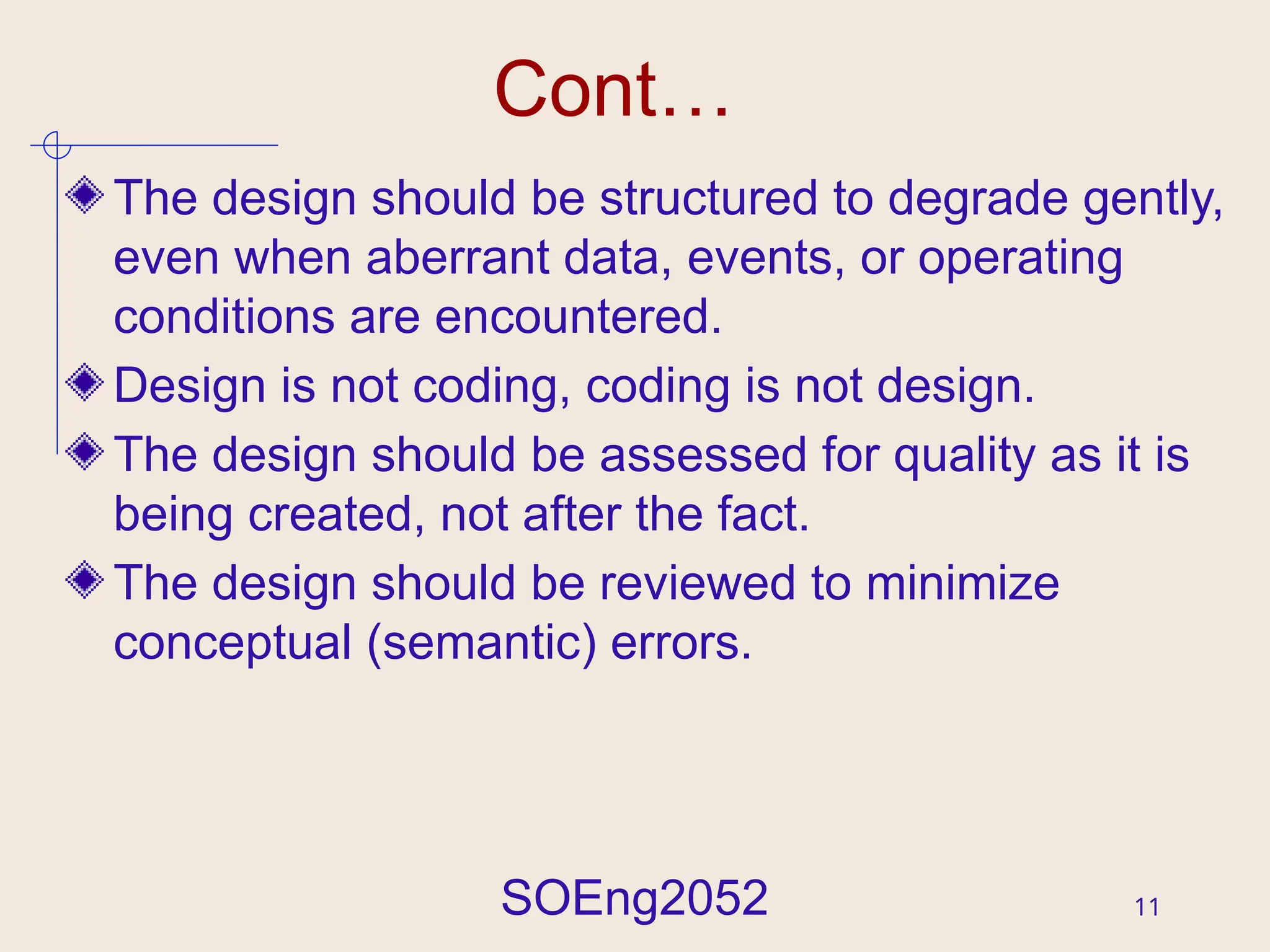 SOEng2052 11
Cont…
The design should be structured to degrade gently,
even when aberrant data, events, or operating
conditions are encountered.
Design is not coding, coding is not design.
The design should be assessed for quality as it is
being created, not after the fact.
The design should be reviewed to minimize
conceptual (semantic) errors.
 