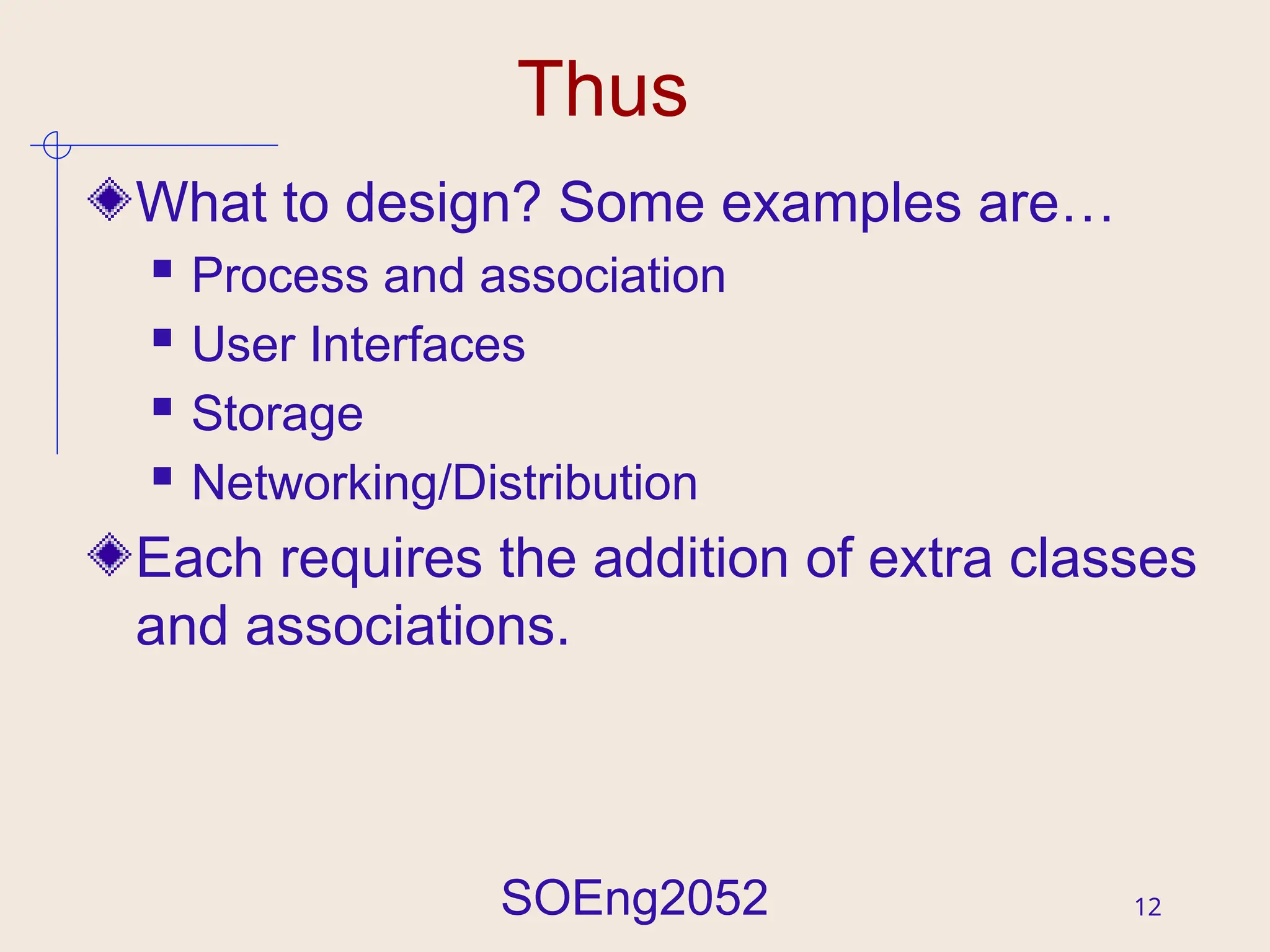 SOEng2052 12
Thus
What to design? Some examples are…
 Process and association
 User Interfaces
 Storage
 Networking/Distribution
Each requires the addition of extra classes
and associations.
 
